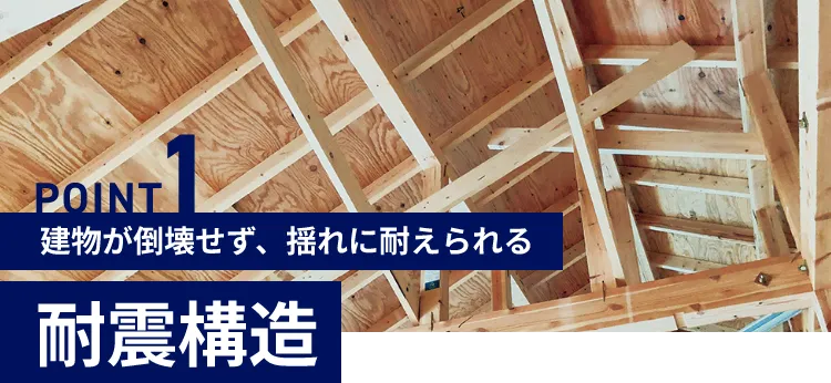 POINT1 建物が倒壊せず、揺れに耐えられる 耐震構造