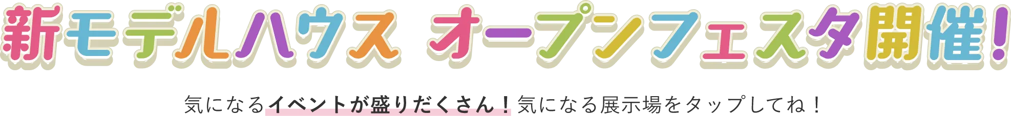 新モデルハウス オープンフェスタ開催！ 気になるイベントが盛りだくさん！気になる展示場をタップしてね！