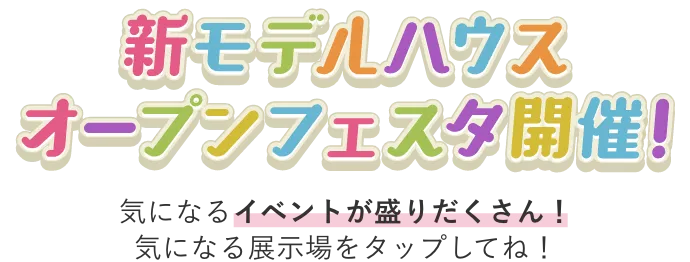 新モデルハウス オープンフェスタ開催！ 気になるイベントが盛りだくさん！気になる展示場をタップしてね！