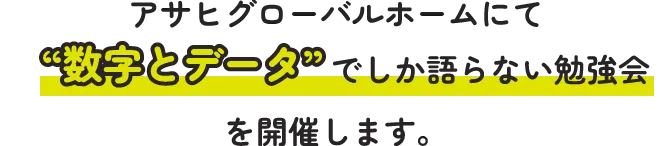 アサヒグローバルホームにて“数字とデータ”でしか語らない勉強会を開催します。