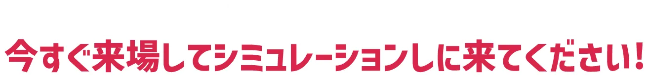キャンペーン適用範囲の方は今すぐ来場してシミュレーションしに来てください!