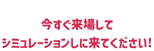 キャンペーン適用範囲の方は今すぐ来場してシミュレーションしに来てください!