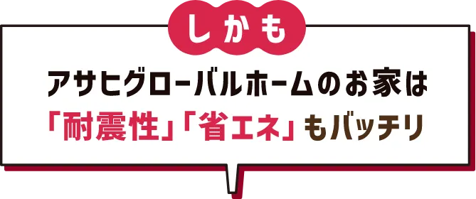 しかも アサヒグローバルホームのお家は「耐震性」「省エネ」もバッチリ