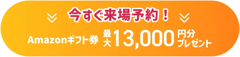 今すぐ来場予約！ Amazonギフト券 最大13,000円分プレゼント