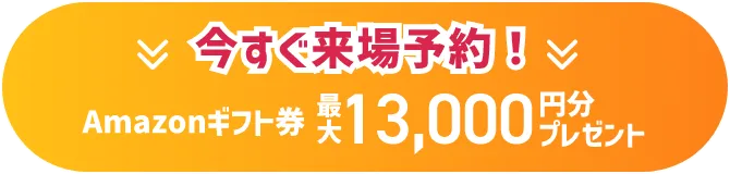 今すぐ来場予約！ Amazonギフト券 最大13,000円分プレゼント